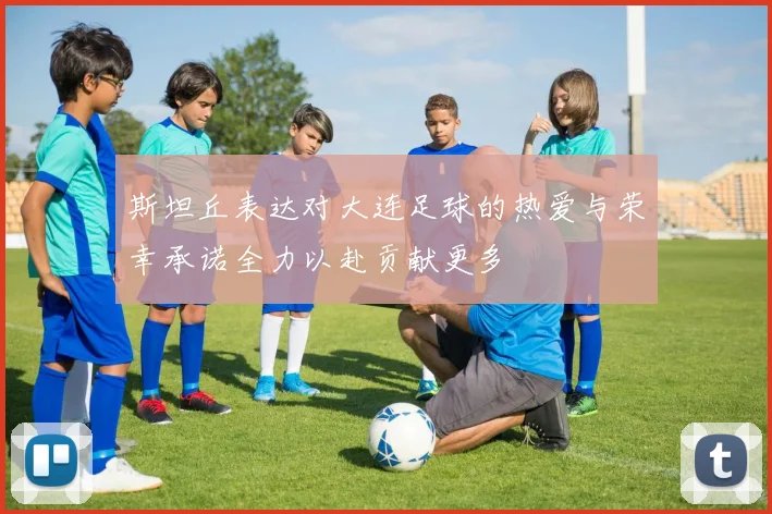 斯坦丘表达对大连足球的热爱与荣幸承诺全力以赴贡献更多