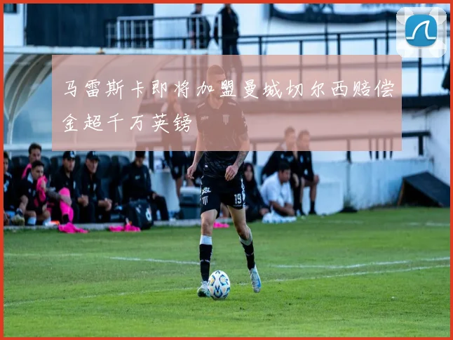 马雷斯卡即将加盟曼城切尔西赔偿金超千万英镑
