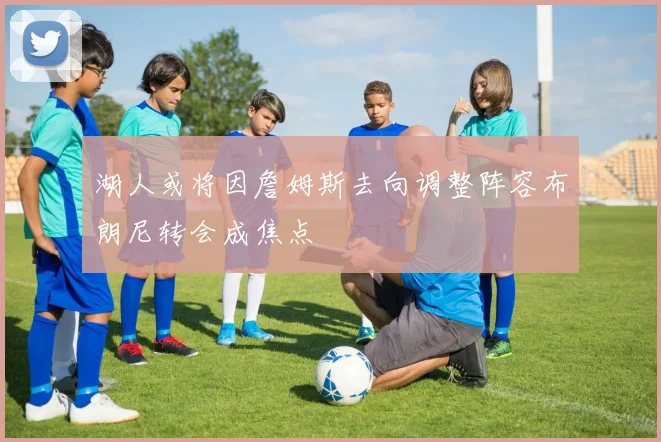 湖人或将因詹姆斯去向调整阵容布朗尼转会成焦点