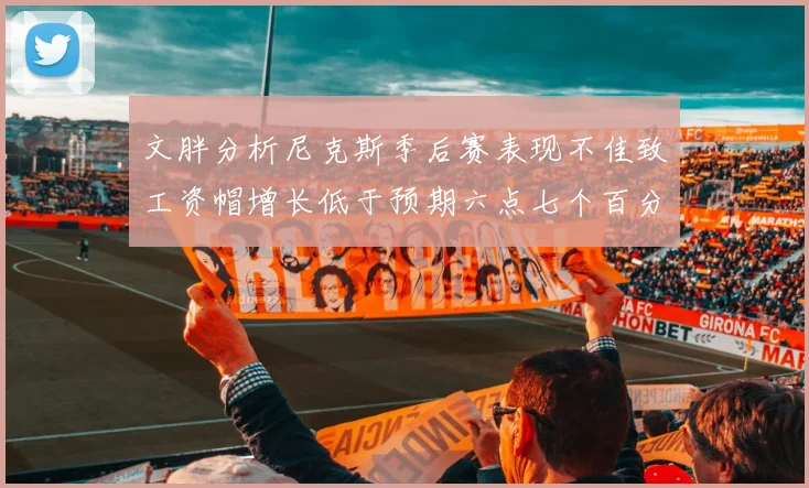 文胖分析尼克斯季后赛表现不佳致工资帽增长低于预期六点七个百分点