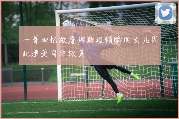 一哥回忆被詹姆斯追帽瞬间女儿因此遭受同学欺负