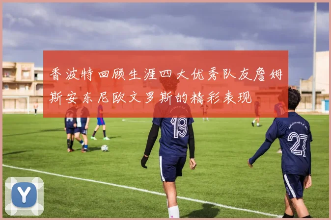 香波特回顾生涯四大优秀队友詹姆斯安东尼欧文罗斯的精彩表现