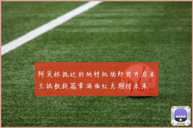 阿莫林抵达利纳特机场即将开启米兰执教新篇章满面红光期待未来