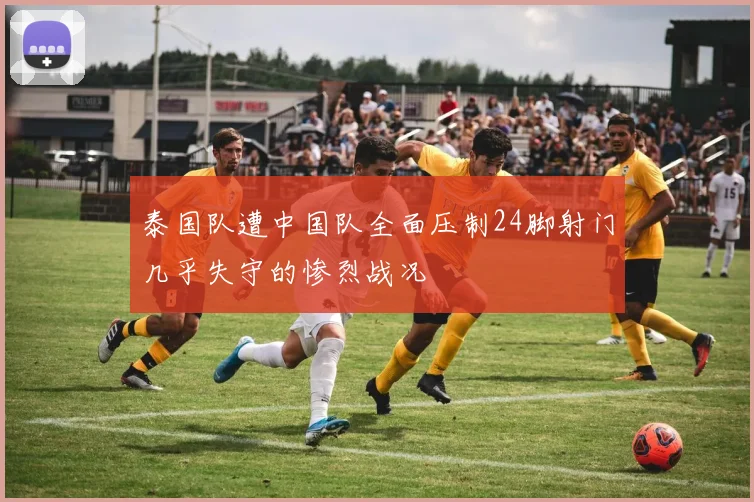 泰国队遭中国队全面压制24脚射门几乎失守的惨烈战况