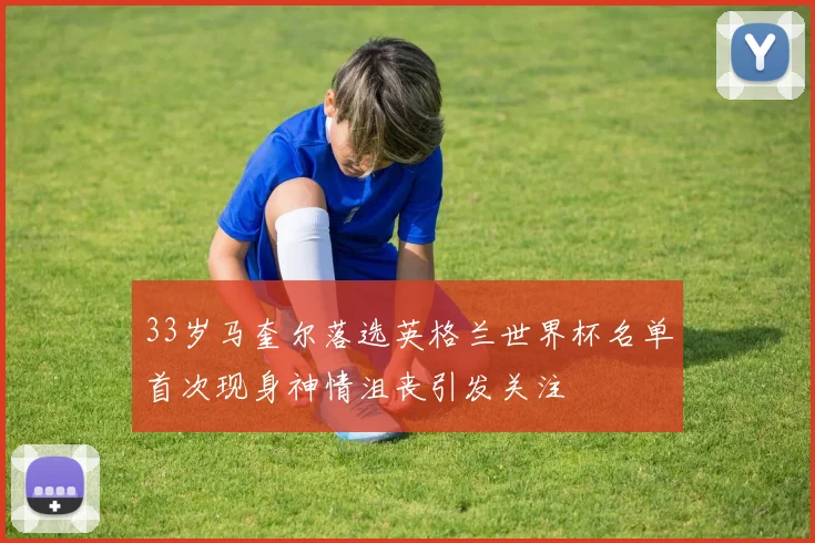 33岁马奎尔落选英格兰世界杯名单首次现身神情沮丧引发关注