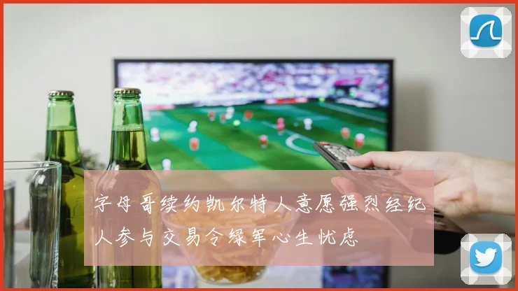 字母哥续约凯尔特人意愿强烈经纪人参与交易令绿军心生忧虑